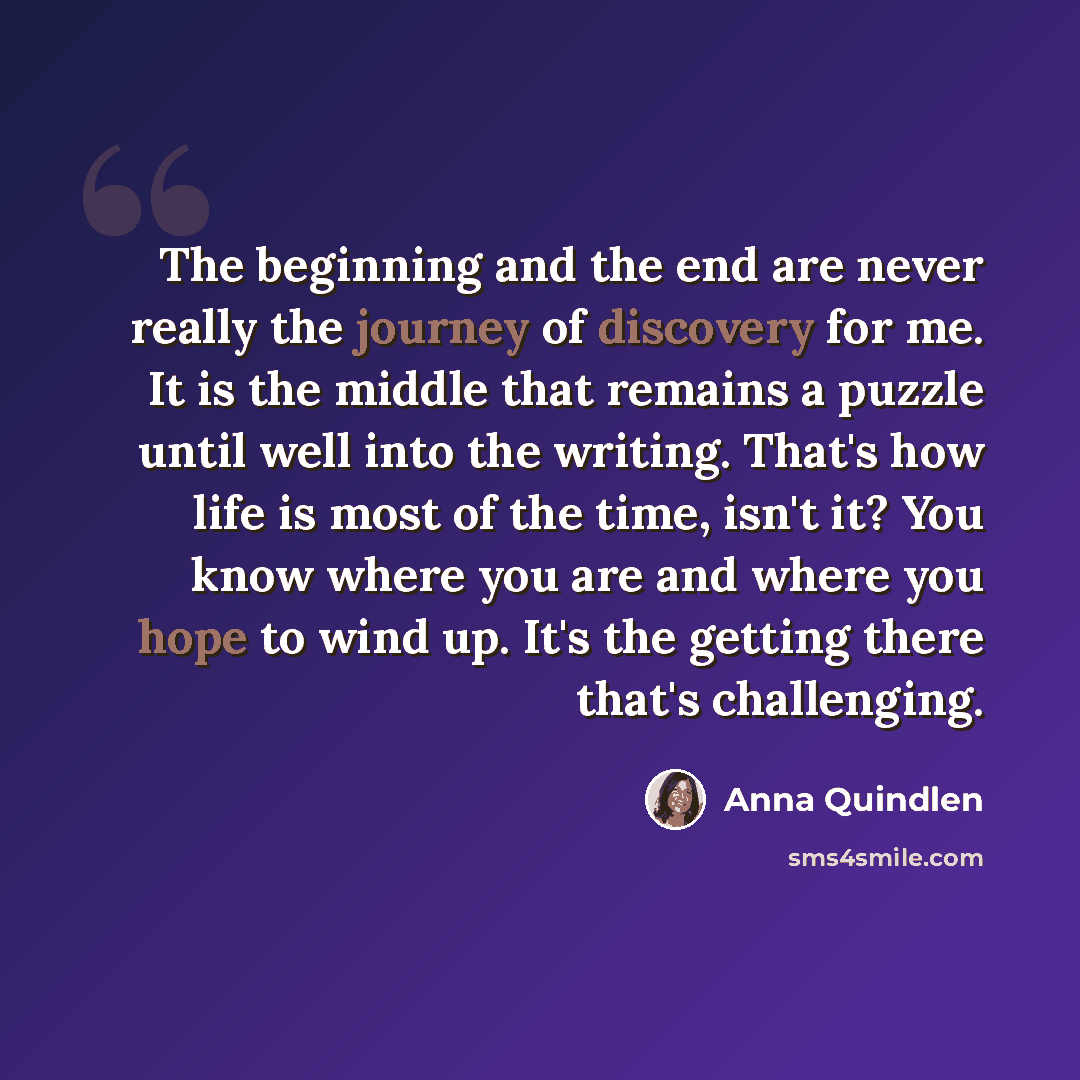 “The beginning and the end are never really the journey of discovery for me. It is the middle that remains a puzzle until well into the writing. That's how life is most of the time, isn't it? You know where you are and where you hope to wind up. It's the getting there that's challenging.” quote by Anna Quindlen
