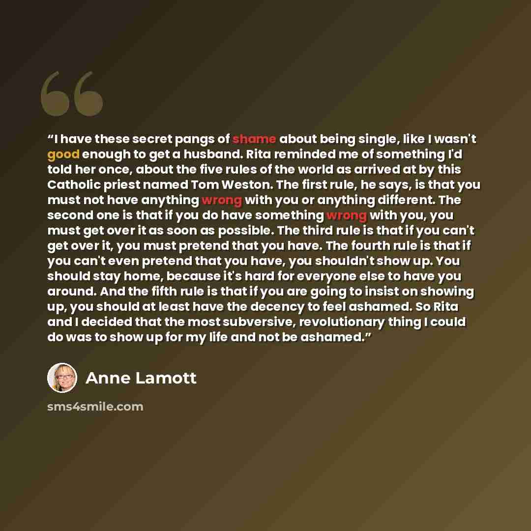 “I have these secret pangs of shame about being single, like I wasn't good enough to get a husband. Rita reminded me of something I'd told her once, about the five rules of the world as arrived at by this Catholic priest named Tom Weston. The first rule, he says, is that you must not have anything…” quote by Anne Lamott