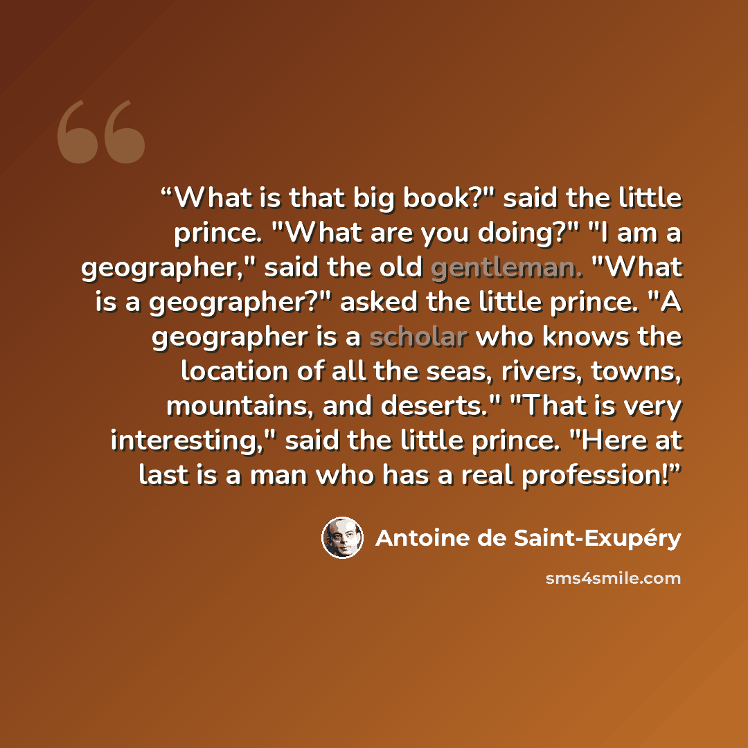 “What is that big book?" said the little prince. "What are you doing?" "I am a geographer," said the old gentleman. "What is a geographer?" asked the little prince. "A geographer is a scholar who knows the location of all the seas, rivers, towns, mountains, and deserts." "That is very interesting,"…” quote by Antoine de Saint-Exupéry