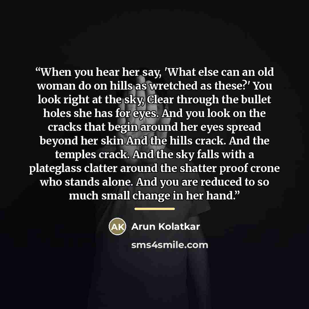 “When you hear her say, 'What else can an old woman do on hills as wretched as these?' You look right at the sky, Clear through the bullet holes she has for eyes. And you look on the cracks that begin around her eyes spread beyond her skin And the hills crack. And the temples crack. And the sky…” quote by Arun Kolatkar
