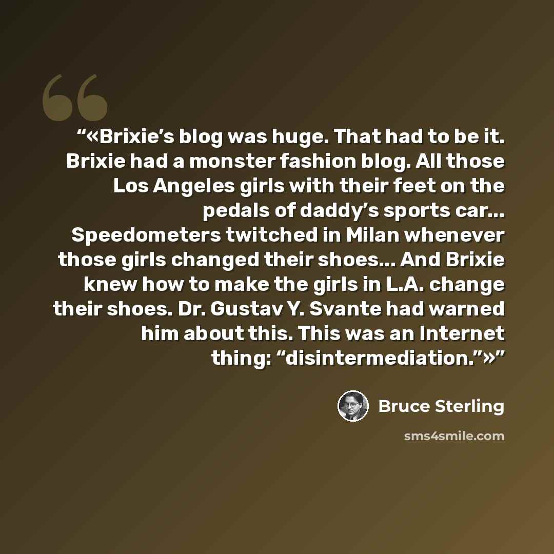 “Brixie’s blog was huge. That had to be it. Brixie had a monster fashion blog. All those Los Angeles girls with their feet on the pedals of daddy’s sports car... Speedometers twitched in Milan whenever those girls changed their shoes... And Brixie knew how to make the girls in L.A. change their…” quote by Bruce Sterling