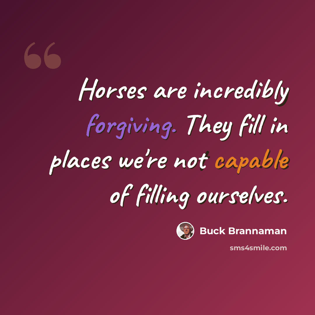 “Horses are incredibly forgiving. They fill in places we're not capable of filling ourselves.” quote by Buck Brannaman