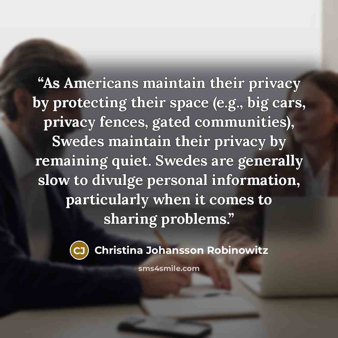 “As Americans maintain their privacy by protecting their space (e.g., big cars, privacy fences, gated communities), Swedes maintain their privacy by remaining quiet. Swedes are generally slow to divulge personal information, particularly when it comes to sharing problems.” quote by Christina Johansson Robinowitz