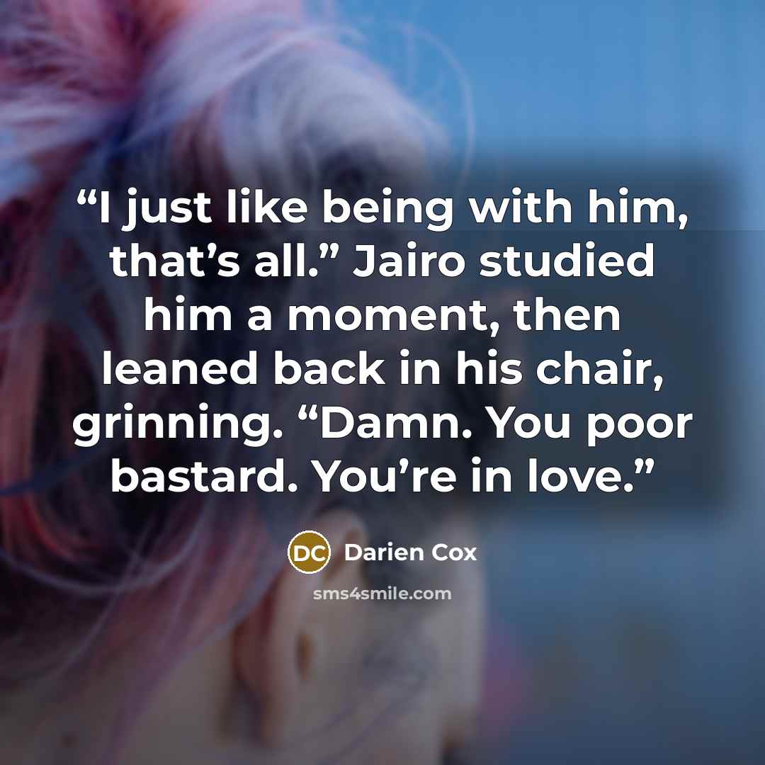 “I just like being with him, that’s all.” Jairo studied him a moment, then leaned back in his chair, grinning. “Damn. You poor bastard. You’re in love.” quote by Darien Cox