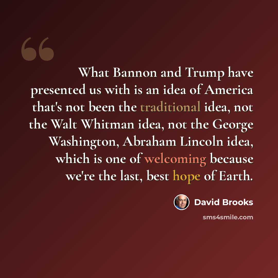 “What Bannon and Trump have presented us with is an idea of America that's not been the traditional idea, not the Walt Whitman idea, not the George Washington, Abraham Lincoln idea, which is one of welcoming because we're the last, best hope of Earth.” quote by David Brooks