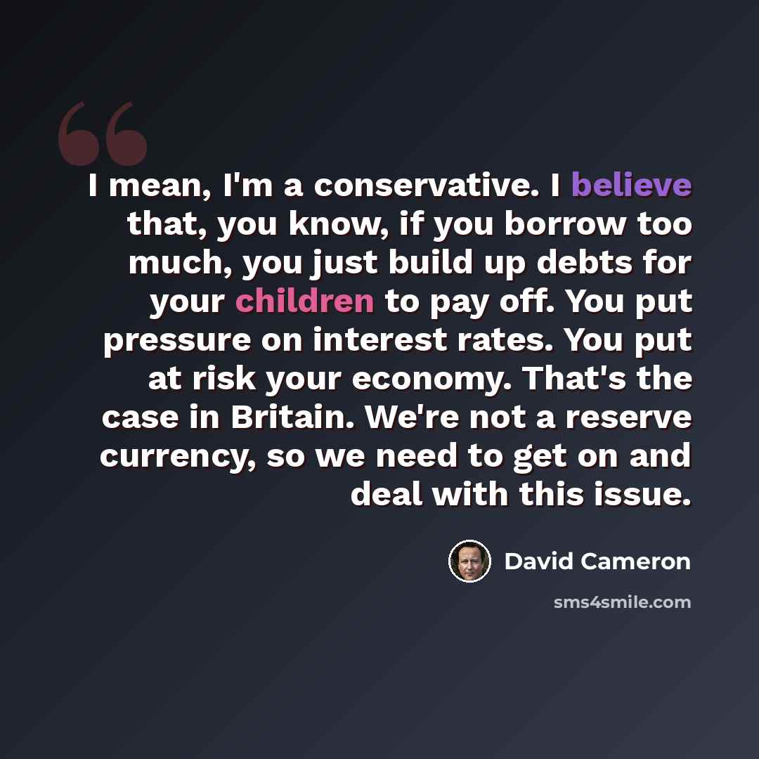 “I mean, I'm a conservative. I believe that, you know, if you borrow too much, you just build up debts for your children to pay off. You put pressure on interest rates. You put at risk your economy. That's the case in Britain. We're not a reserve currency, so we need to get on and deal with this…” quote by David Cameron