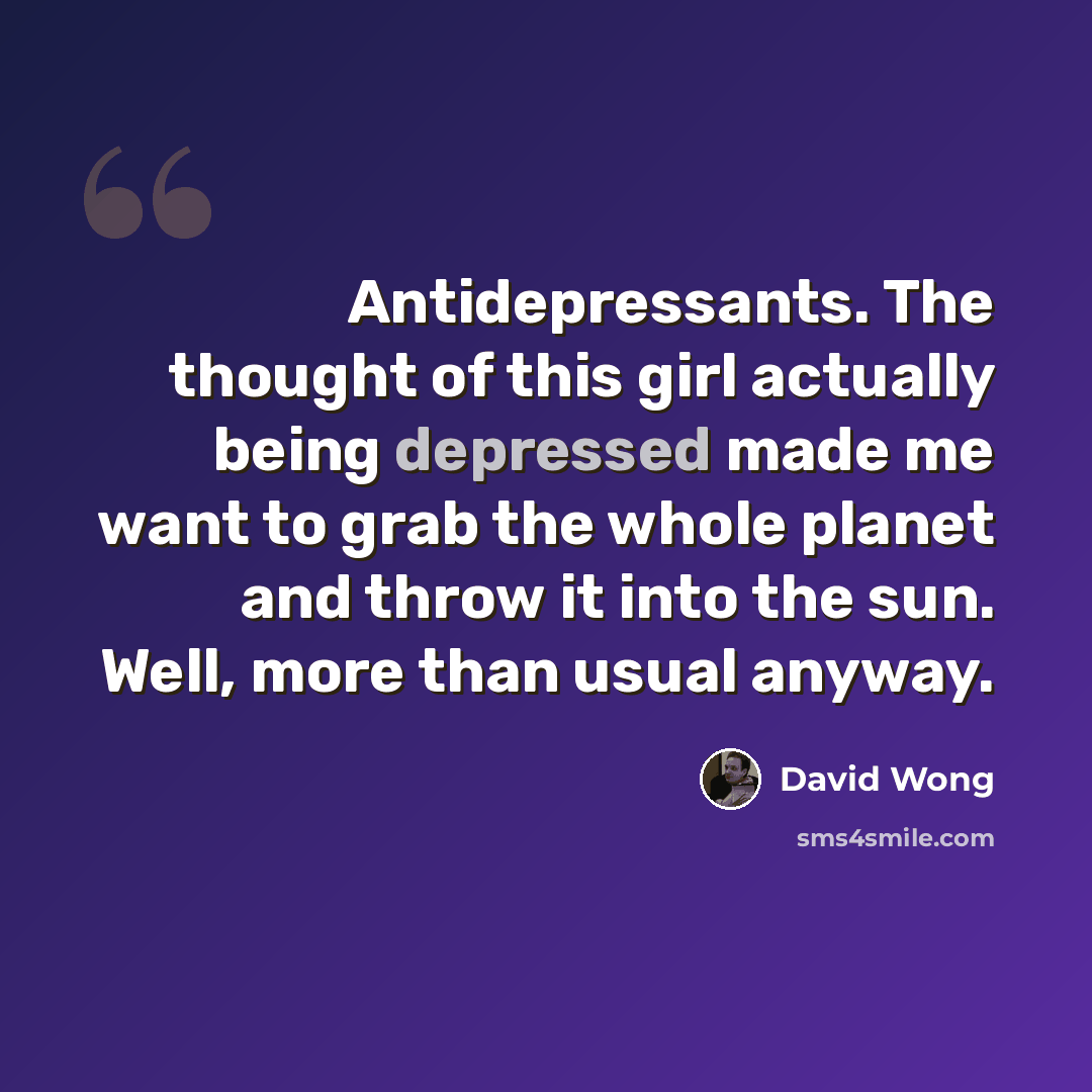 “Antidepressants. The thought of this girl actually being depressed made me want to grab the whole planet and throw it into the sun. Well, more than usual anyway.” quote by David Wong