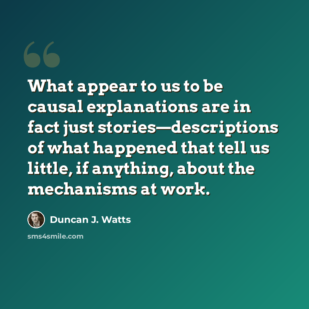 “What appear to us to be causal explanations are in fact just stories—descriptions of what happened that tell us little, if anything, about the mechanisms at work.” quote by Duncan J. Watts