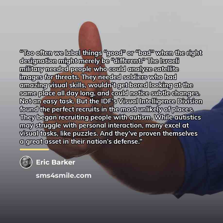 “Too often we label things “good” or “bad” when the right designation might merely be “different.” The Israeli military needed people who could analyze satellite images for threats. They needed soldiers who had amazing visual skills, wouldn’t get bored looking at the same place all day long, and…” quote by Eric Barker