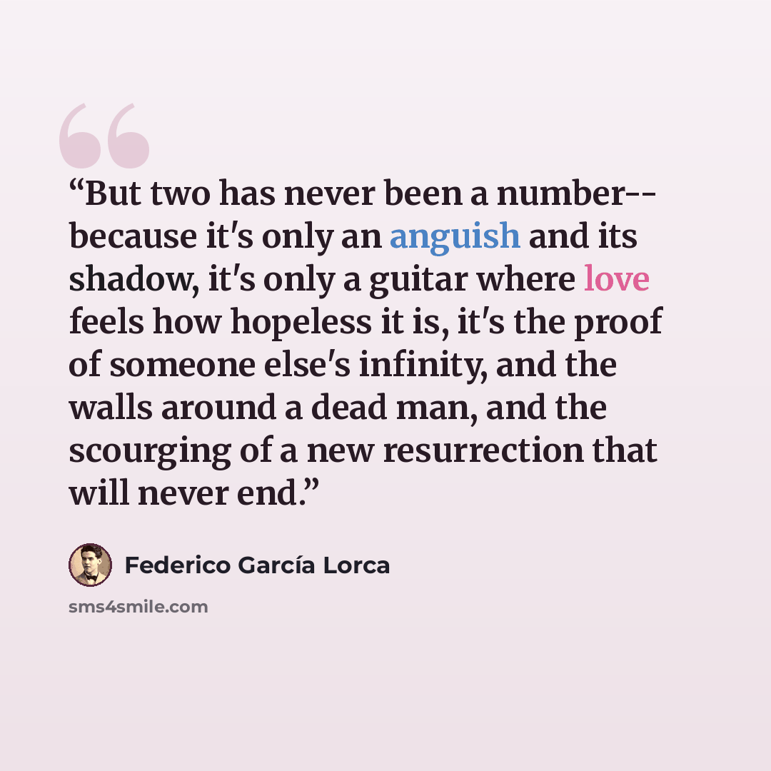 “But two has never been a number-- because it's only an anguish and its shadow, it's only a guitar where love feels how hopeless it is, it's the proof of someone else's infinity, and the walls around a dead man, and the scourging of a new resurrection that will never end.” quote by Federico García Lorca