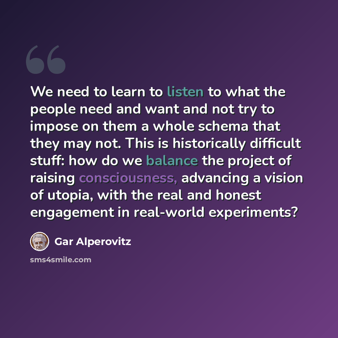 “We need to learn to listen to what the people need and want and not try to impose on them a whole schema that they may not. This is historically difficult stuff: how do we balance the project of raising consciousness, advancing a vision of utopia, with the real and honest engagement in real-world…” quote by Gar Alperovitz