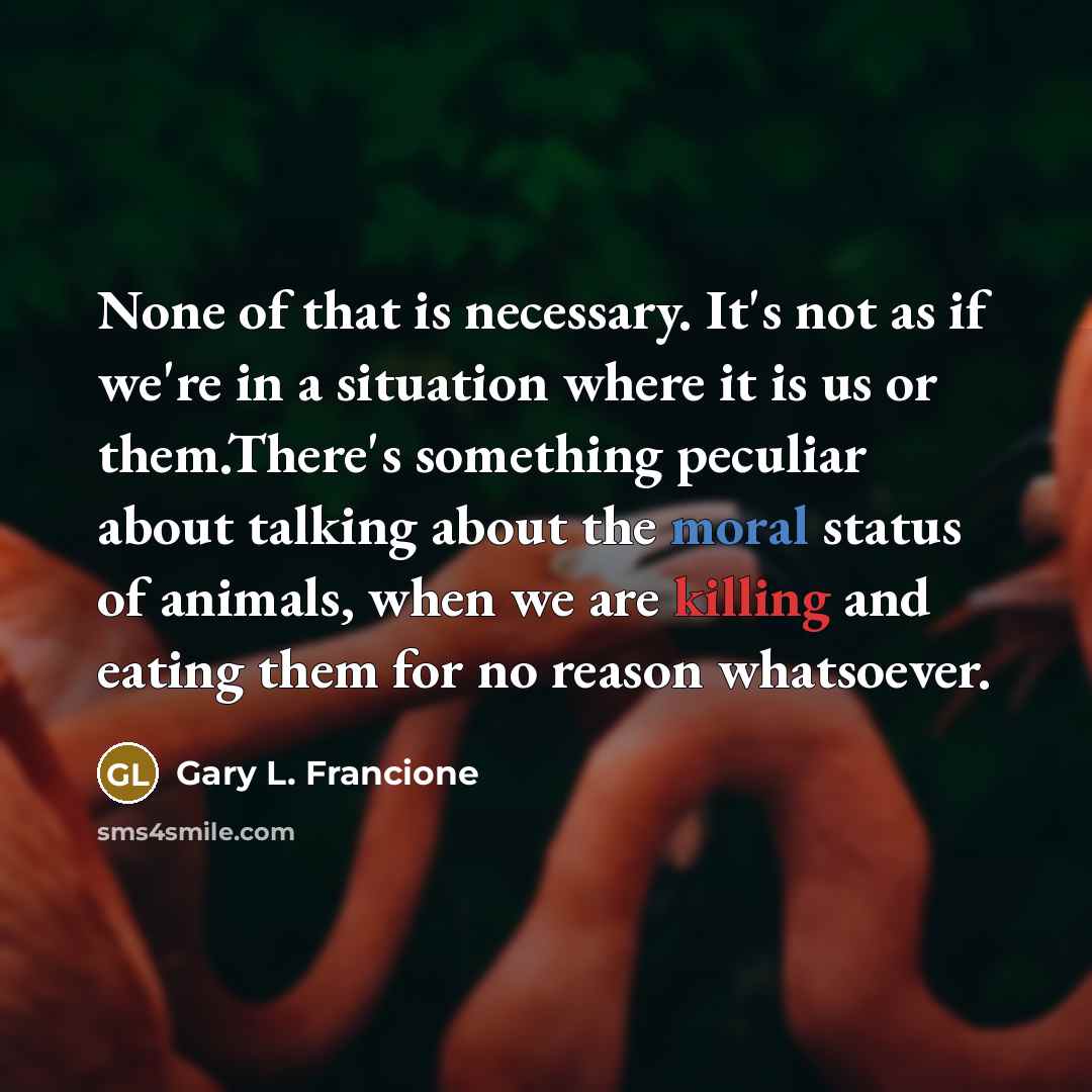 “None of that is necessary. It's not as if we're in a situation where it is us or them.There's something peculiar about talking about the moral status of animals, when we are killing and eating them for no reason whatsoever.” quote by Gary L. Francione