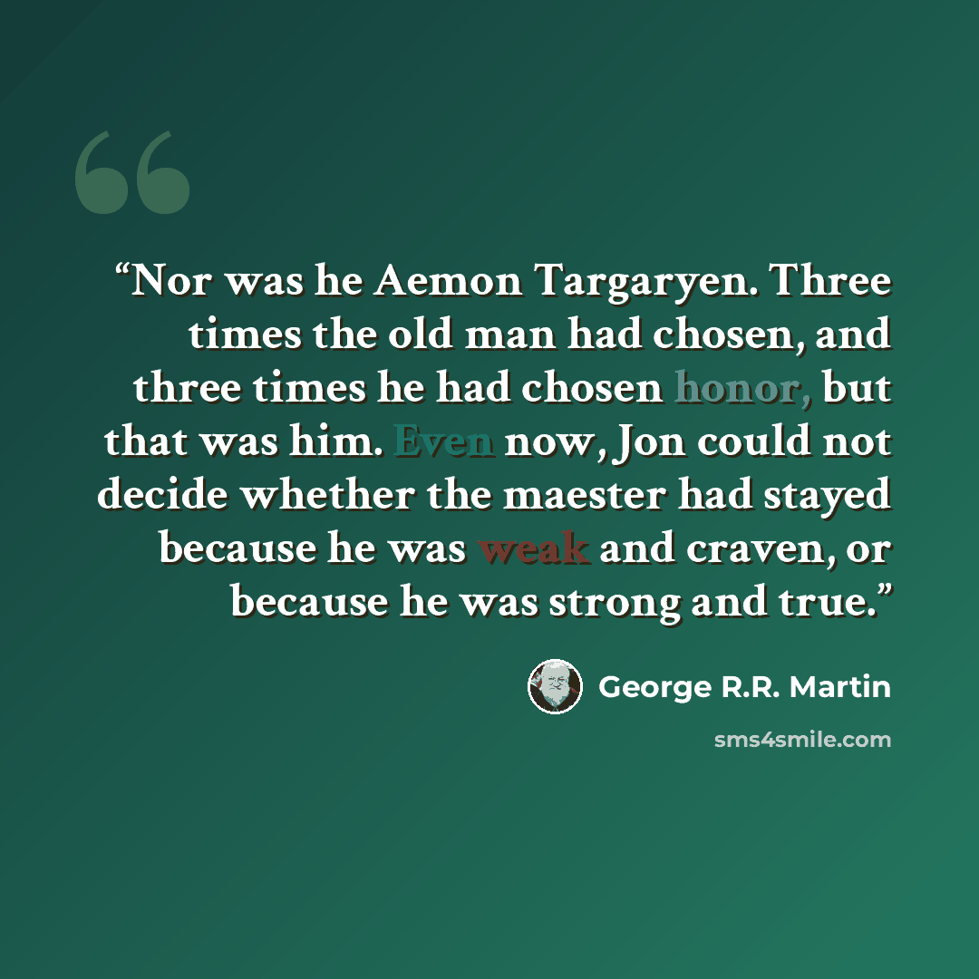 “Nor was he Aemon Targaryen. Three times the old man had chosen, and three times he had chosen honor, but that was him. Even now, Jon could not decide whether the maester had stayed because he was weak and craven, or because he was strong and true.” quote by George R.R. Martin