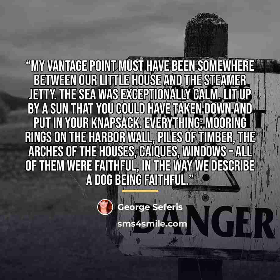 “My vantage point must have been somewhere between our little house and the steamer jetty. The sea was exceptionally calm. Lit up by a sun that you could have taken down and put in your knapsack. Everything: Mooring rings on the harbor wall, piles of timber, the arches of the houses, caiques…” quote by George Seferis