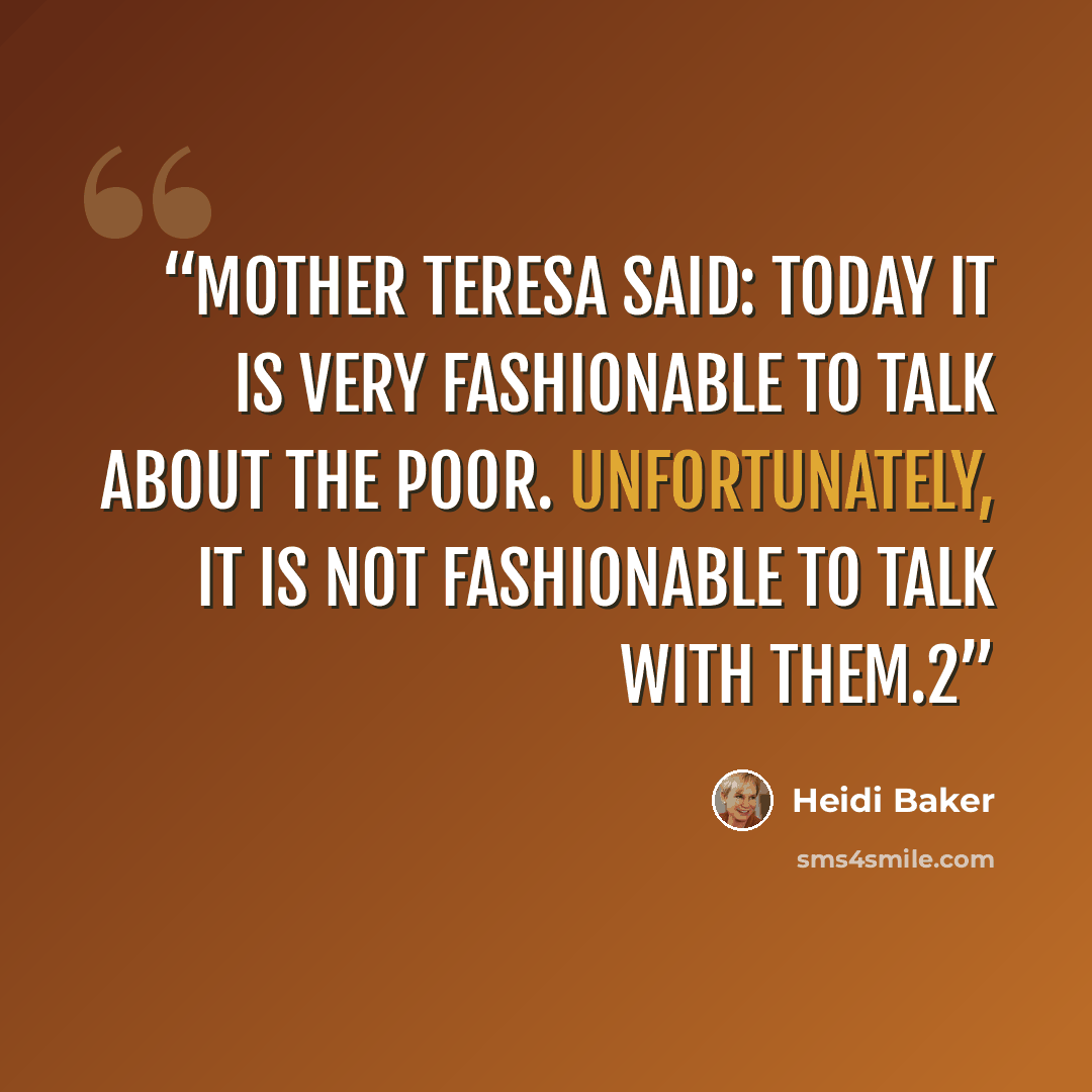 “Mother Teresa said: Today it is very fashionable to talk about the poor. Unfortunately, it is not fashionable to talk with them.2” quote by Heidi Baker