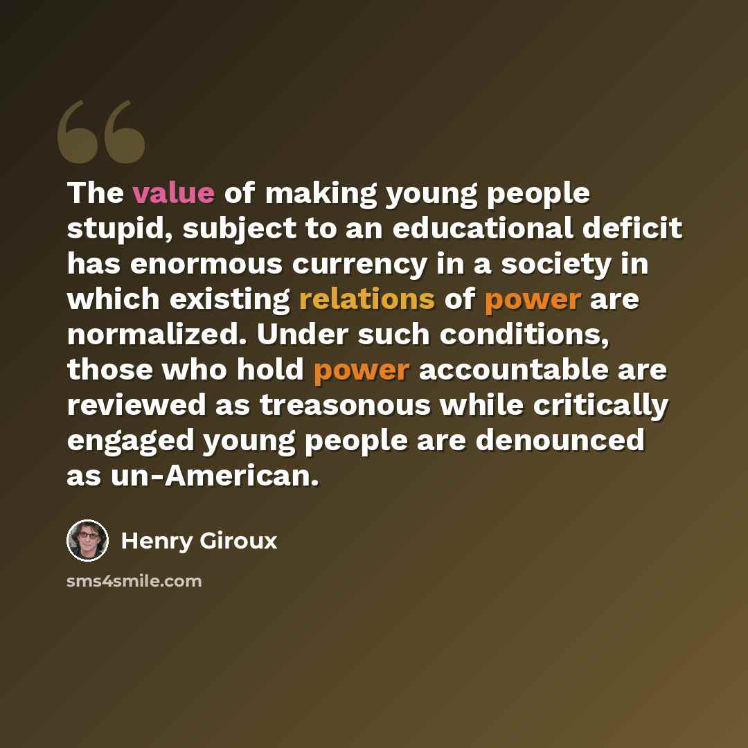“The value of making young people stupid, subject to an educational deficit has enormous currency in a society in which existing relations of power are normalized. Under such conditions, those who hold power accountable are reviewed as treasonous while critically engaged young people are denounced…” quote by Henry Giroux