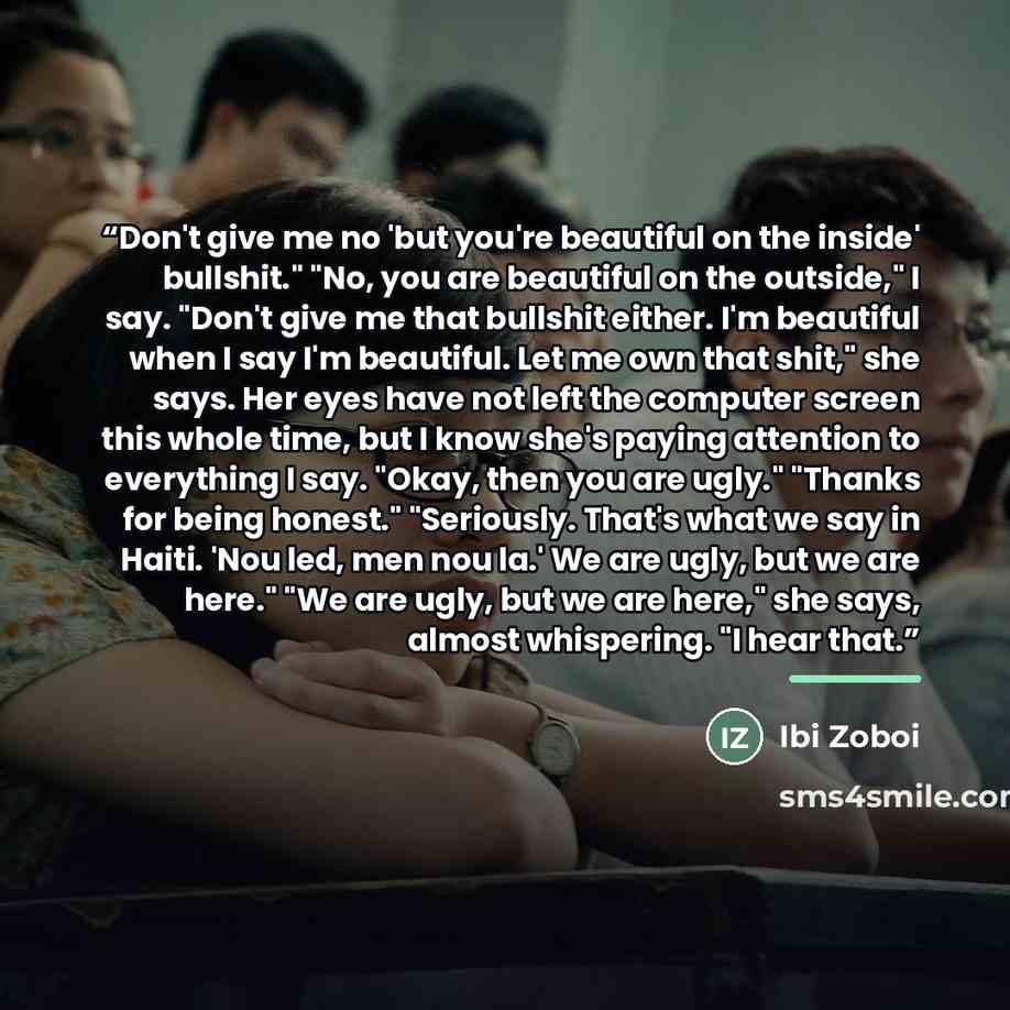 “Don't give me no 'but you're beautiful on the inside' bullshit." "No, you are beautiful on the outside," I say. "Don't give me that bullshit either. I'm beautiful when I say I'm beautiful. Let me own that shit," she says. Her eyes have not left the computer screen this whole time, but I know she's…” quote by Ibi Zoboi