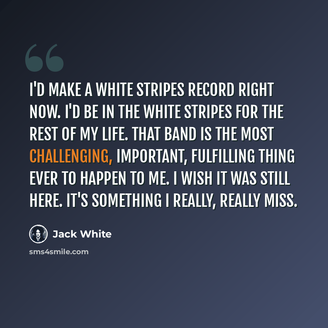 “I'd make a White Stripes record right now. I'd be in the White Stripes for the rest of my life. That band is the most challenging, important, fulfilling thing ever to happen to me. I wish it was still here. It's something I really, really miss.” quote by Jack White