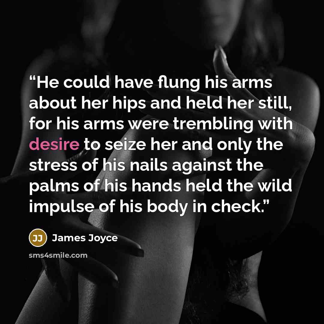 “He could have flung his arms about her hips and held her still, for his arms were trembling with desire to seize her and only the stress of his nails against the palms of his hands held the wild impulse of his body in check.” quote by James Joyce