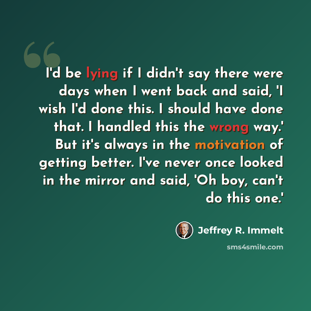 “I'd be lying if I didn't say there were days when I went back and said, 'I wish I'd done this. I should have done that. I handled this the wrong way.' But it's always in the motivation of getting better. I've never once looked in the mirror and said, 'Oh boy, can't do this one.'” quote by Jeffrey R. Immelt
