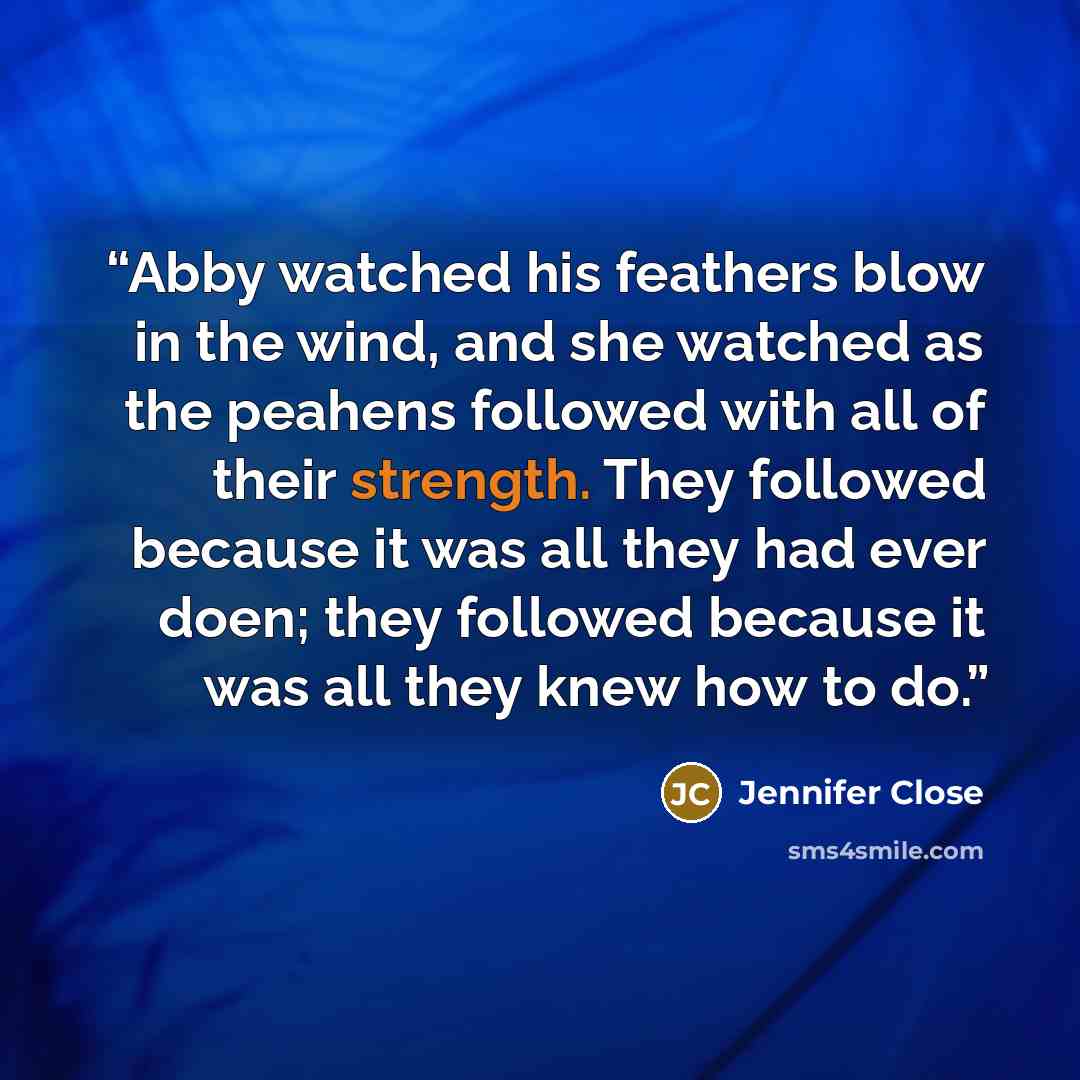“Abby watched his feathers blow in the wind, and she watched as the peahens followed with all of their strength. They followed because it was all they had ever doen; they followed because it was all they knew how to do.” quote by Jennifer Close
