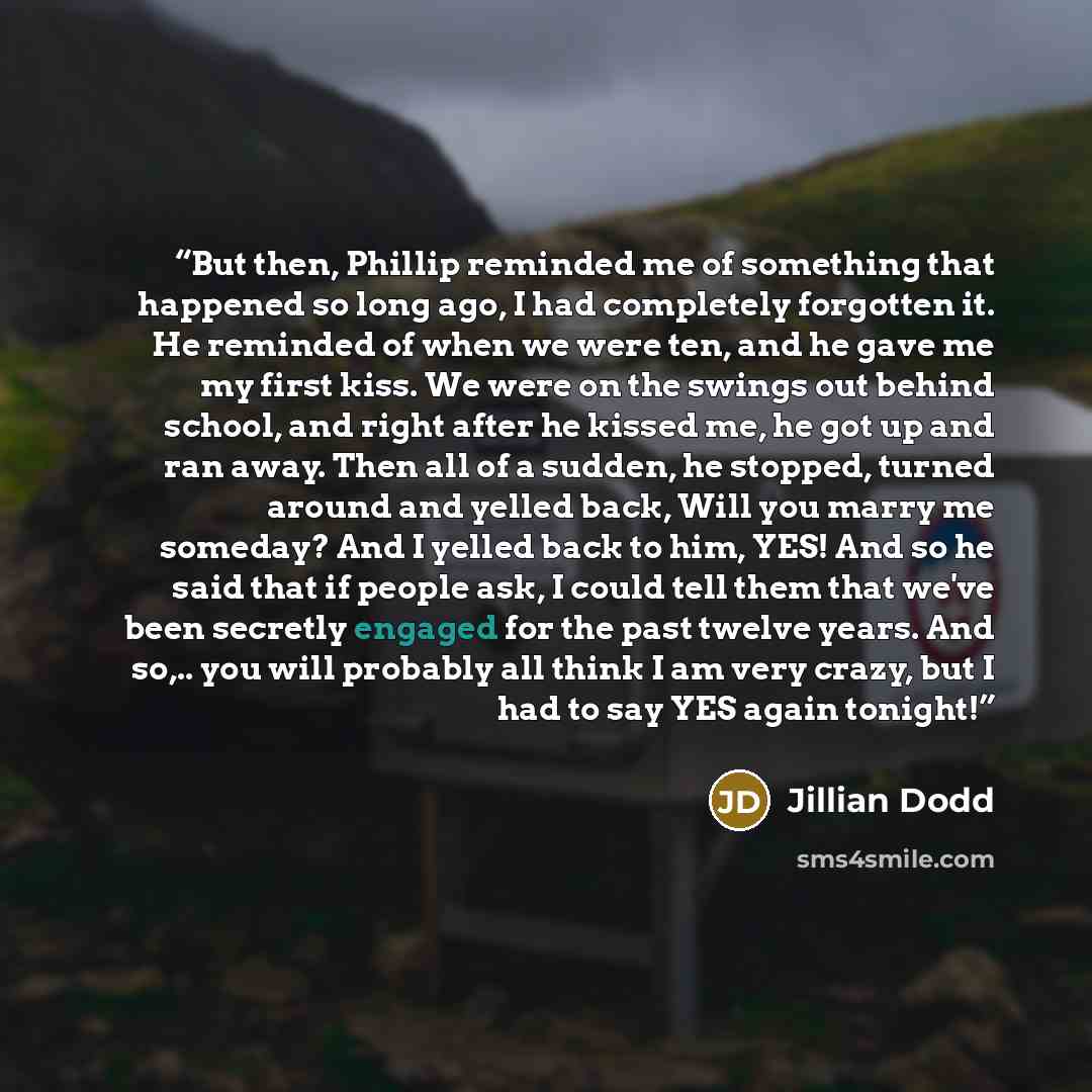 “But then, Phillip reminded me of something that happened so long ago, I had completely forgotten it. He reminded of when we were ten, and he gave me my first kiss. We were on the swings out behind school, and right after he kissed me, he got up and ran away. Then all of a sudden, he stopped…” quote by Jillian Dodd