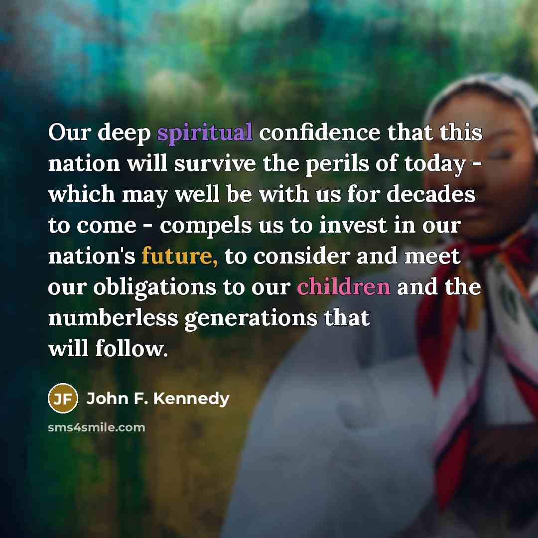 “Our deep spiritual confidence that this nation will survive the perils of today - which may well be with us for decades to come - compels us to invest in our nation's future, to consider and meet our obligations to our children and the numberless generations that will follow.” quote by John F. Kennedy