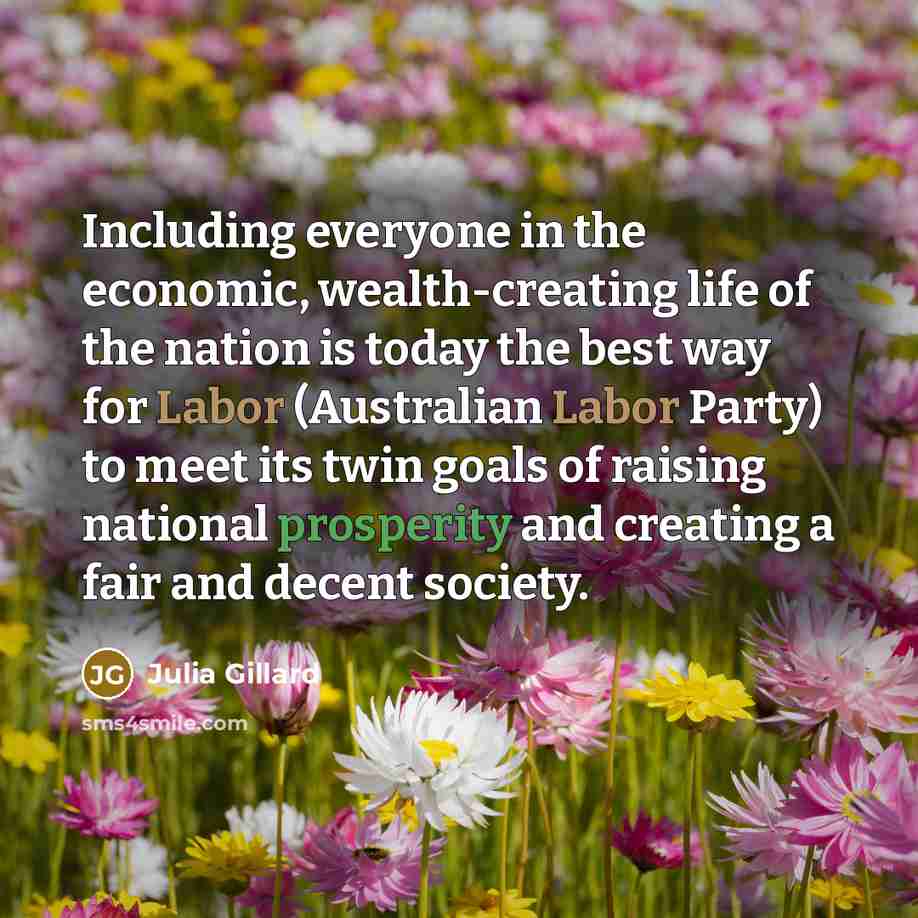 “Including everyone in the economic, wealth-creating life of the nation is today the best way for Labor (Australian Labor Party) to meet its twin goals of raising national prosperity and creating a fair and decent society.” quote by Julia Gillard