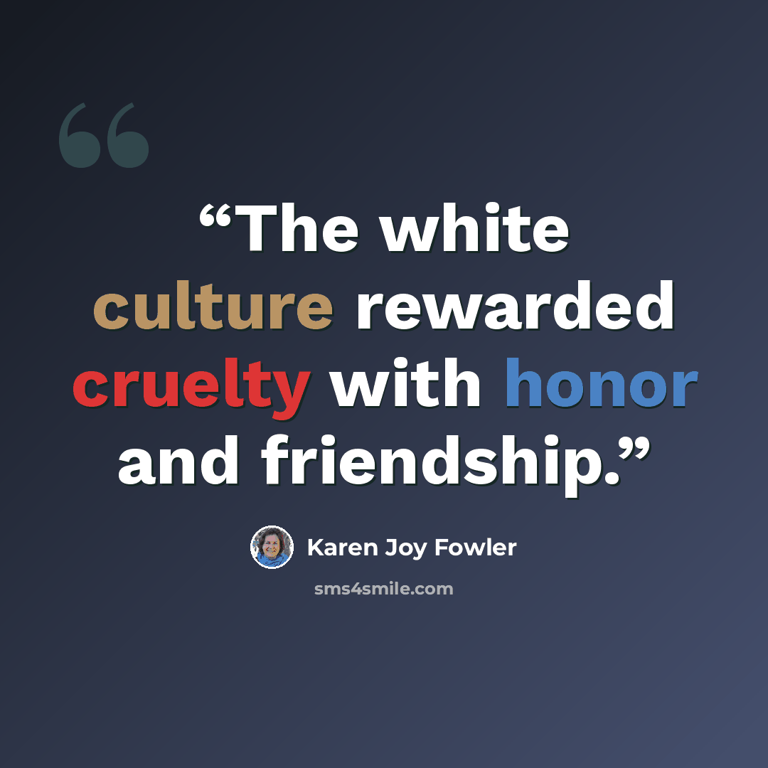 “The white culture rewarded cruelty with honor and friendship.” quote by Karen Joy Fowler