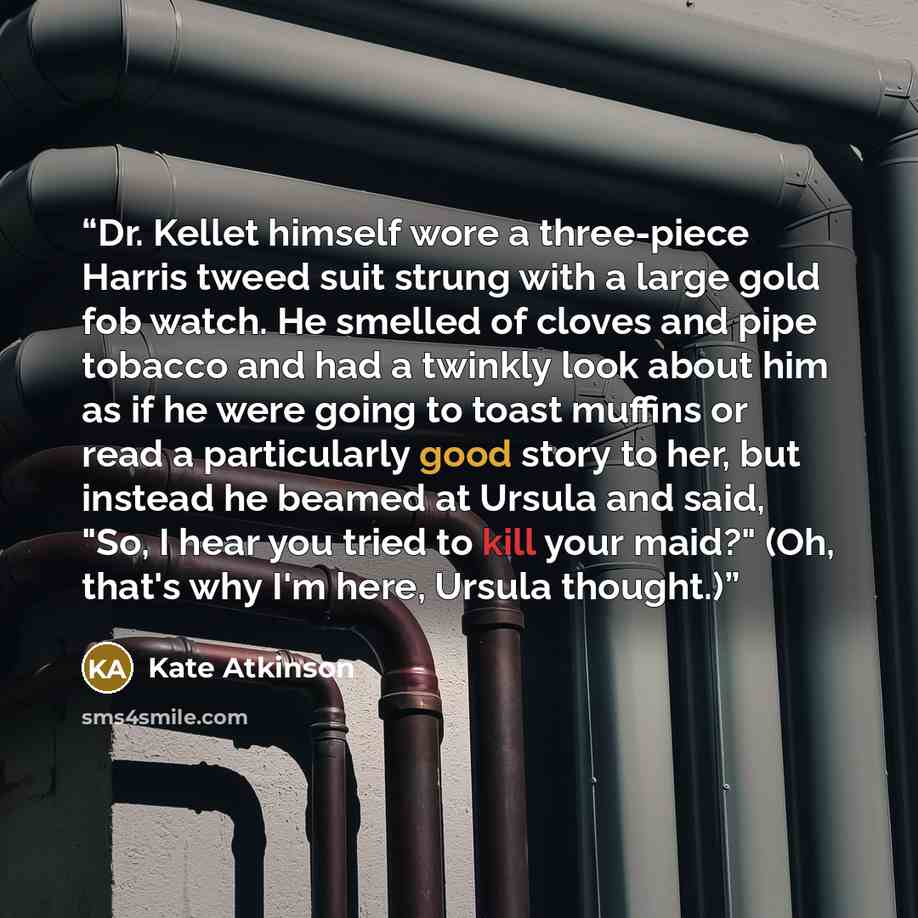 “Dr. Kellet himself wore a three-piece Harris tweed suit strung with a large gold fob watch. He smelled of cloves and pipe tobacco and had a twinkly look about him as if he were going to toast muffins or read a particularly good story to her, but instead he beamed at Ursula and said, "So, I hear…” quote by Kate Atkinson