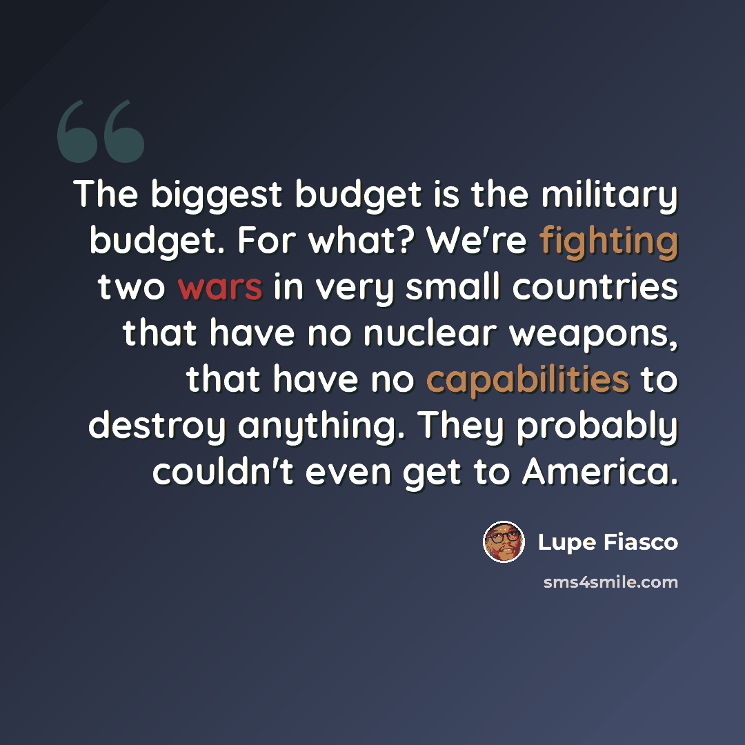 “The biggest budget is the military budget. For what? We're fighting two wars in very small countries that have no nuclear weapons, that have no capabilities to destroy anything. They probably couldn't even get to America.” quote by Lupe Fiasco