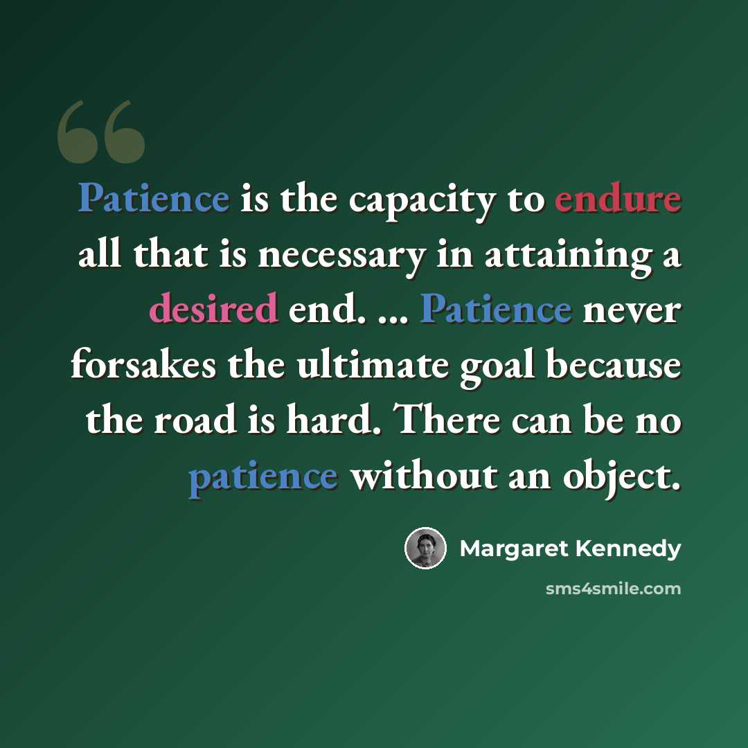 “Patience is the capacity to endure all that is necessary in attaining a desired end. ... Patience never forsakes the ultimate goal because the road is hard. There can be no patience without an object.” quote by Margaret Kennedy