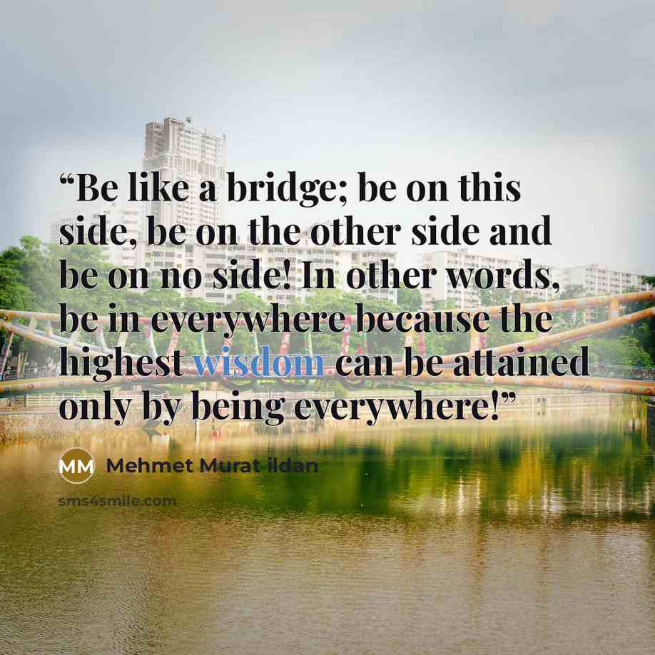 “Be like a bridge; be on this side, be on the other side and be on no side! In other words, be in everywhere because the highest wisdom can be attained only by being everywhere!” quote by Mehmet Murat ildan