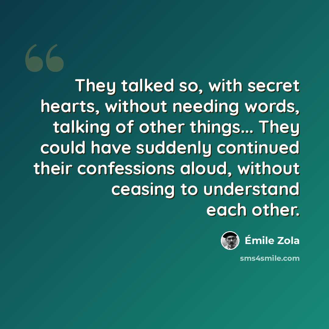 “They talked so, with secret hearts, without needing words, talking of other things... They could have suddenly continued their confessions aloud, without ceasing to understand each other.” quote by Emile Zola