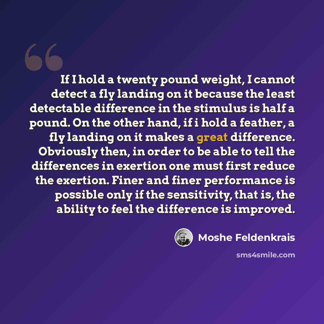 “If I hold a twenty pound weight, I cannot detect a fly landing on it because the least detectable difference in the stimulus is half a pound. On the other hand, if i hold a feather, a fly landing on it makes a great difference. Obviously then, in order to be able to tell the differences in…” quote by Moshe Feldenkrais