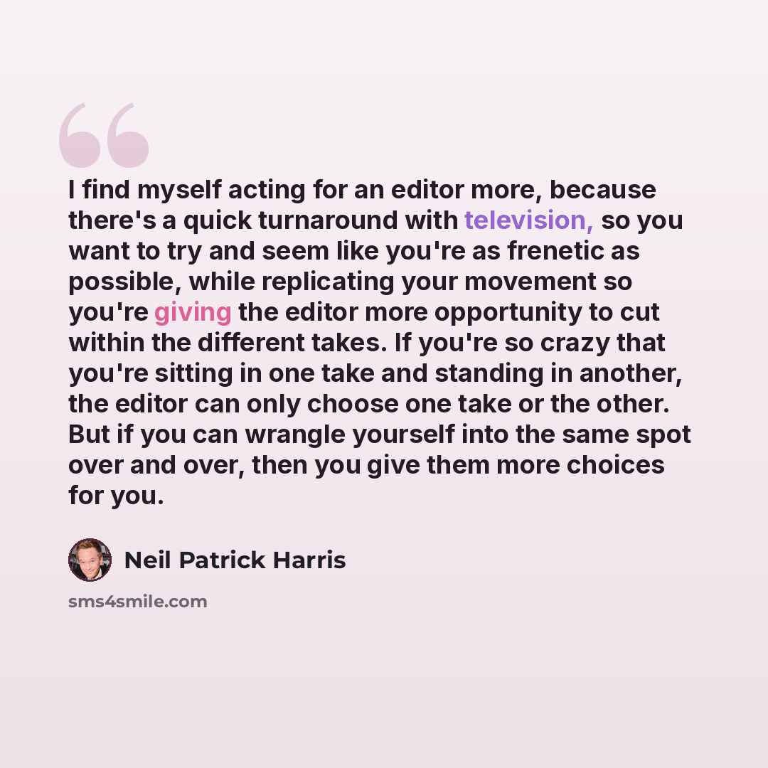 “I find myself acting for an editor more, because there's a quick turnaround with television, so you want to try and seem like you're as frenetic as possible, while replicating your movement so you're giving the editor more opportunity to cut within the different takes. If you're so crazy that…” quote by Neil Patrick Harris