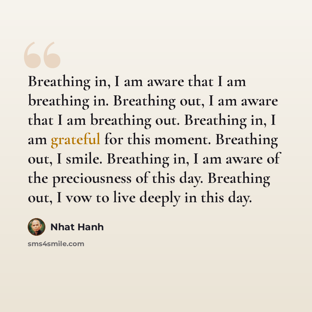 “Breathing in, I am aware that I am breathing in. Breathing out, I am aware that I am breathing out. Breathing in, I am grateful for this moment. Breathing out, I smile. Breathing in, I am aware of the preciousness of this day. Breathing out, I vow to live deeply in this day.” quote by Nhat Hanh