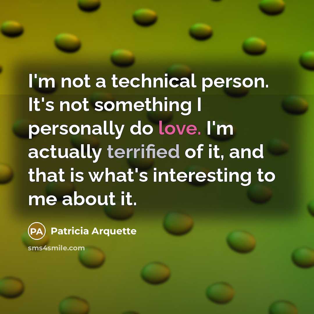 “I'm not a technical person. It's not something I personally do love. I'm actually terrified of it, and that is what's interesting to me about it.” quote by Patricia Arquette