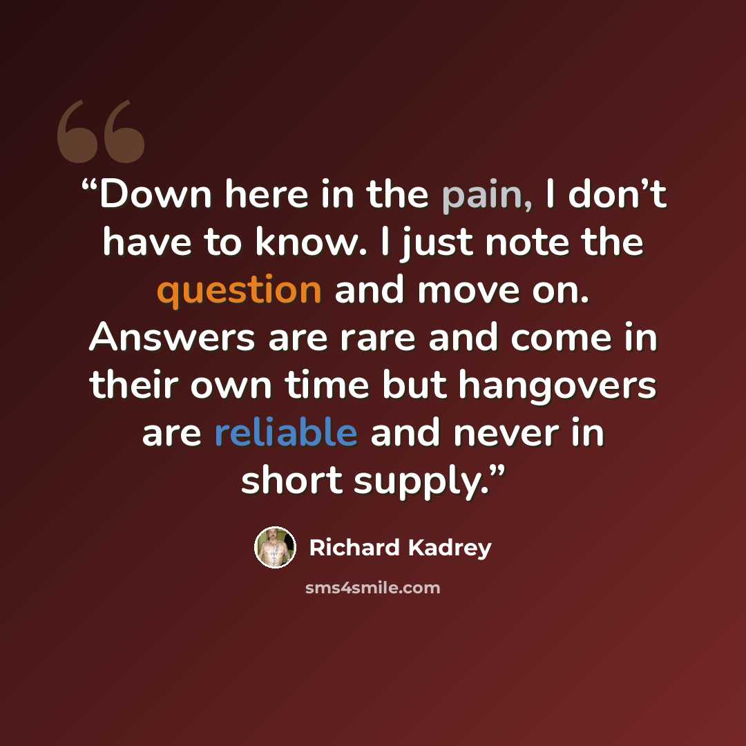 “Down here in the pain, I don’t have to know. I just note the question and move on. Answers are rare and come in their own time but hangovers are reliable and never in short supply.” quote by Richard Kadrey