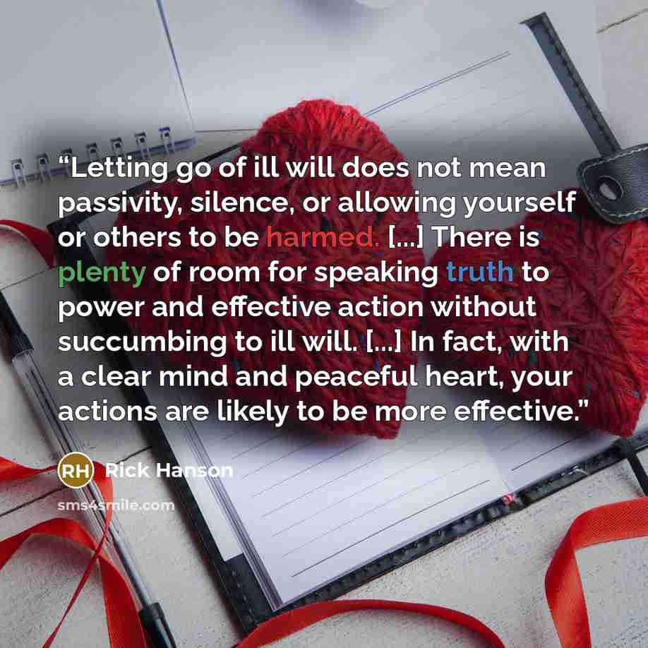“Letting go of ill will does not mean passivity, silence, or allowing yourself or others to be harmed. [...] There is plenty of room for speaking truth to power and effective action without succumbing to ill will. [...] In fact, with a clear mind and peaceful heart, your actions are likely to be…” quote by Rick Hanson