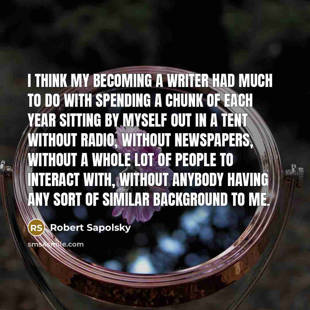 “I think my becoming a writer had much to do with spending a chunk of each year sitting by myself out in a tent without radio, without newspapers, without a whole lot of people to interact with, without anybody having any sort of similar background to me.” quote by Robert Sapolsky