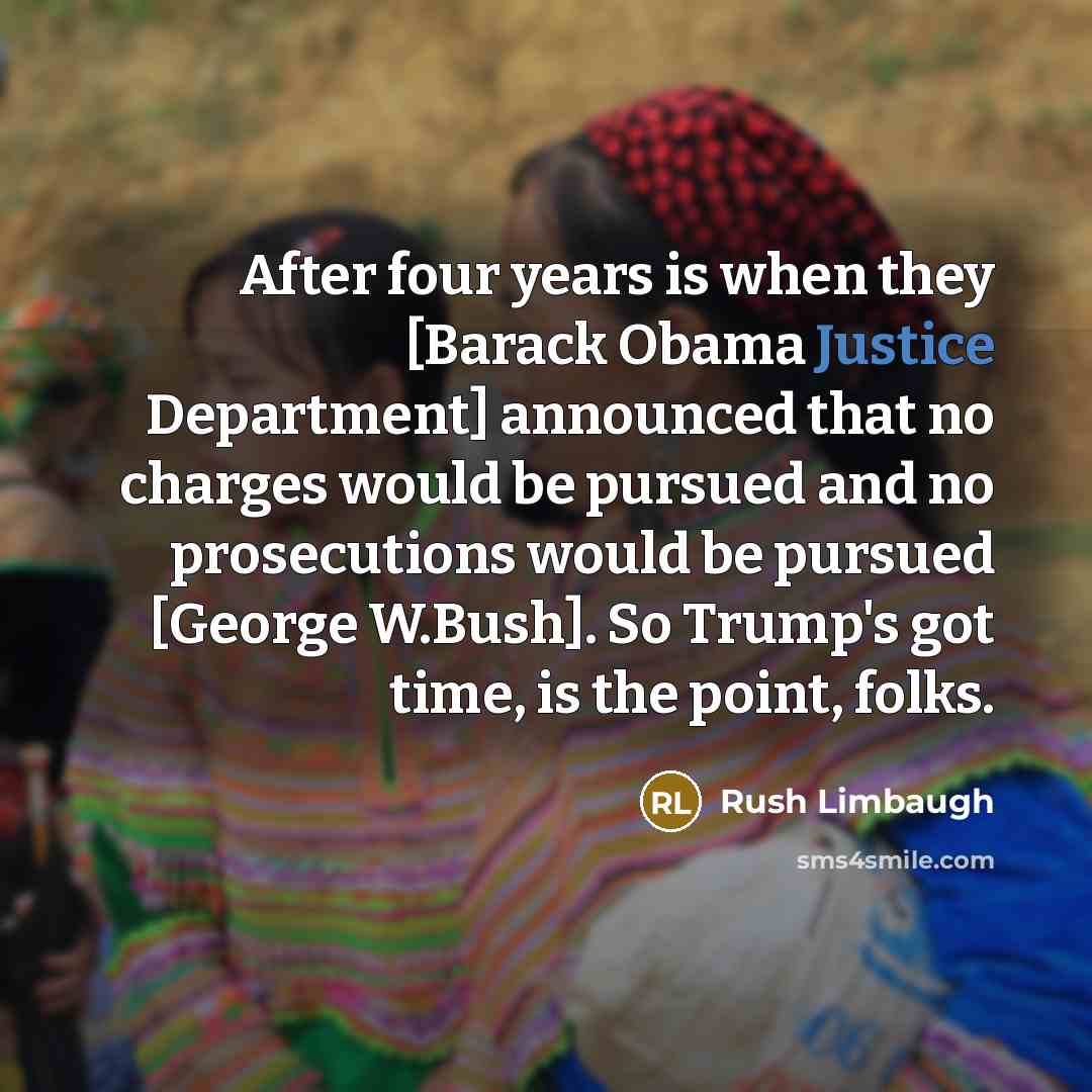“After four years is when they [Barack Obama Justice Department] announced that no charges would be pursued and no prosecutions would be pursued [George W.Bush]. So Trump's got time, is the point, folks.” quote by Rush Limbaugh