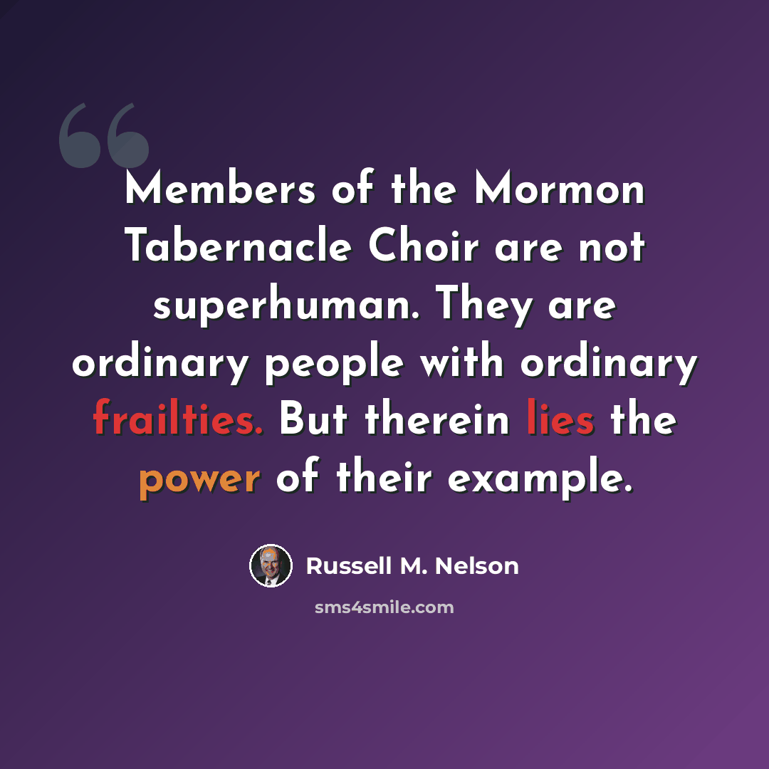“Members of the Mormon Tabernacle Choir are not superhuman. They are ordinary people with ordinary frailties. But therein lies the power of their example.” quote by Russell M. Nelson