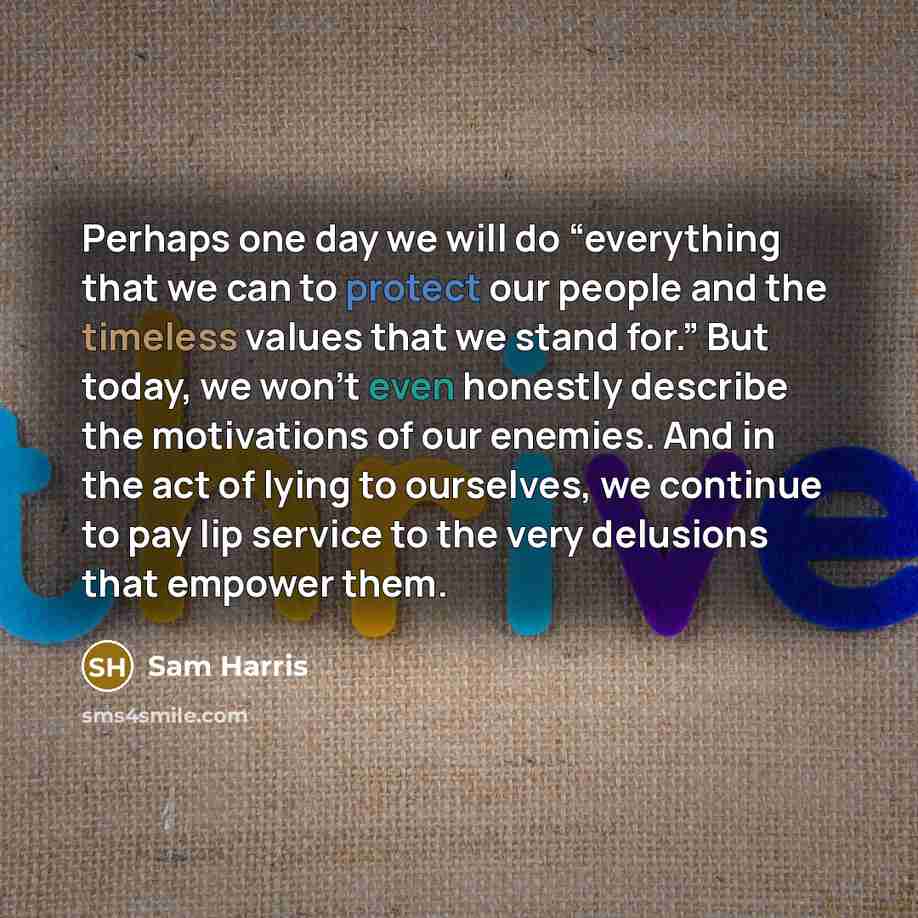 “Perhaps one day we will do “everything that we can to protect our people and the timeless values that we stand for.” But today, we won’t even honestly describe the motivations of our enemies. And in the act of lying to ourselves, we continue to pay lip service to the very delusions that empower…” quote by Sam Harris