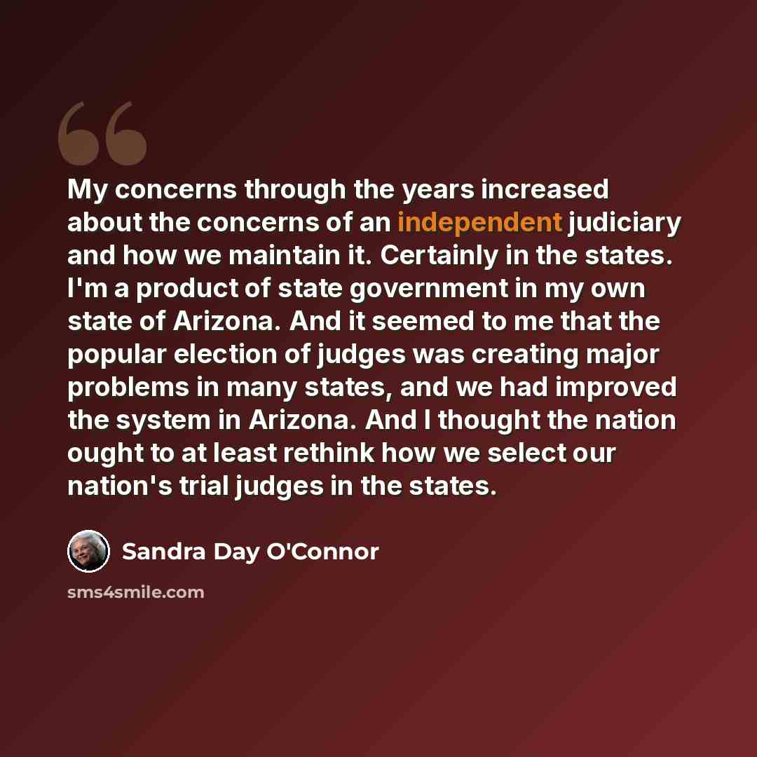“My concerns through the years increased about the concerns of an independent judiciary and how we maintain it. Certainly in the states. I'm a product of state government in my own state of Arizona. And it seemed to me that the popular election of judges was creating major problems in many states…” quote by Sandra Day O'Connor