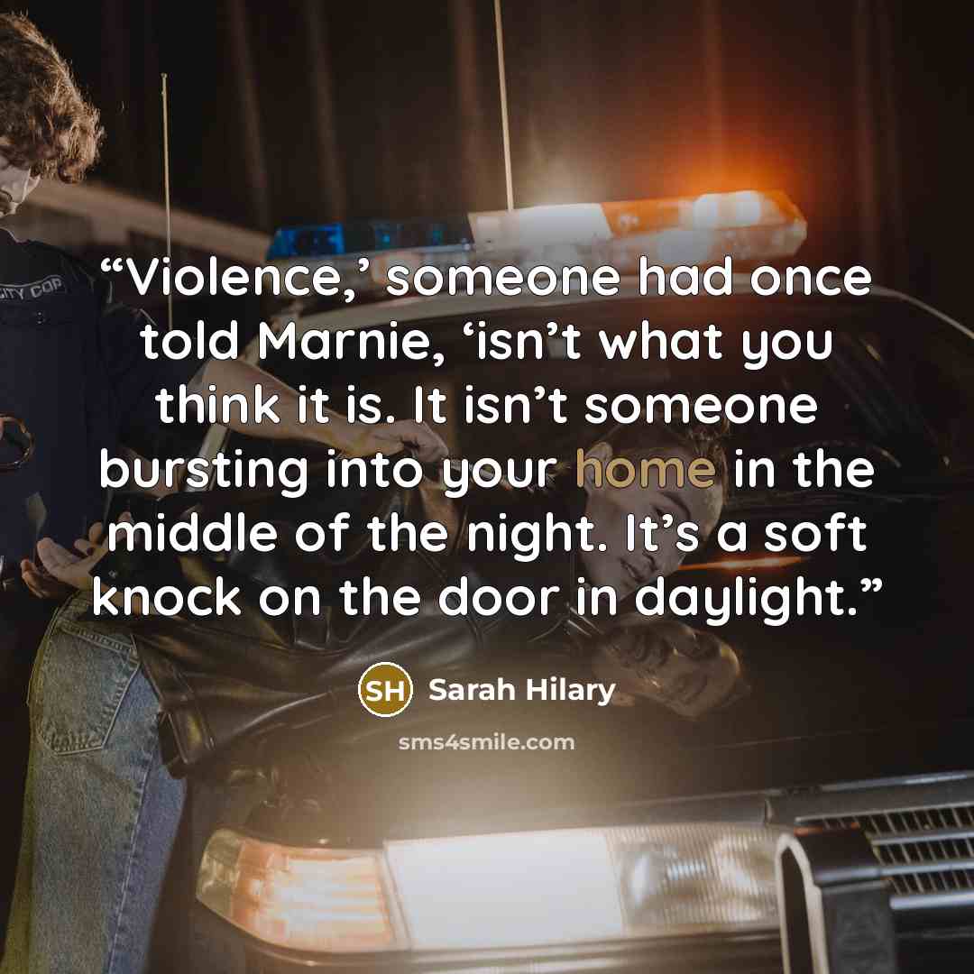 “Violence,’ someone had once told Marnie, ‘isn’t what you think it is. It isn’t someone bursting into your home in the middle of the night. It’s a soft knock on the door in daylight.” quote by Sarah Hilary