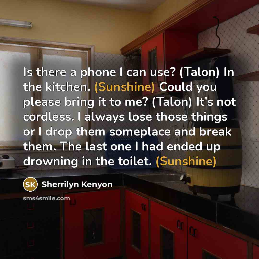 “Is there a phone I can use? (Talon) In the kitchen. (Sunshine) Could you please bring it to me? (Talon) It’s not cordless. I always lose those things or I drop them someplace and break them. The last one I had ended up drowning in the toilet. (Sunshine)” quote by Sherrilyn Kenyon
