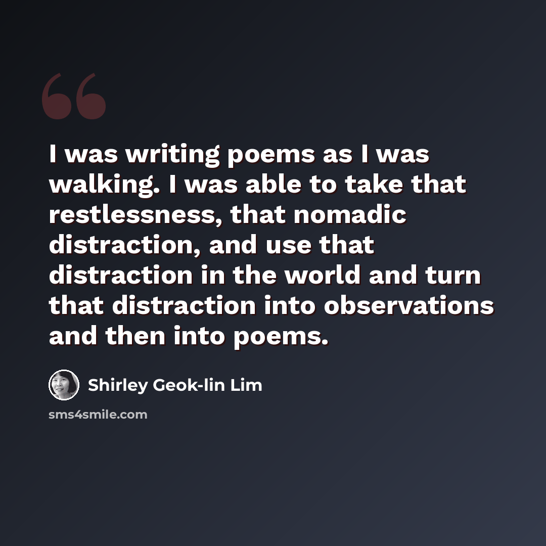 “I was writing poems as I was walking. I was able to take that restlessness, that nomadic distraction, and use that distraction in the world and turn that distraction into observations and then into poems.” quote by Shirley Geok-lin Lim