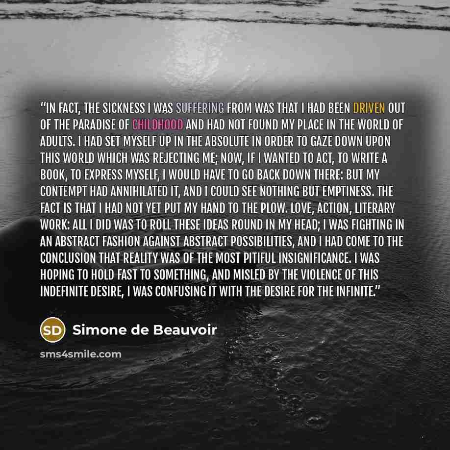 “In fact, the sickness I was suffering from was that I had been driven out of the paradise of childhood and had not found my place in the world of adults. I had set myself up in the absolute in order to gaze down upon this world which was rejecting me; now, if I wanted to act, to write a book, to…” quote by Simone de Beauvoir