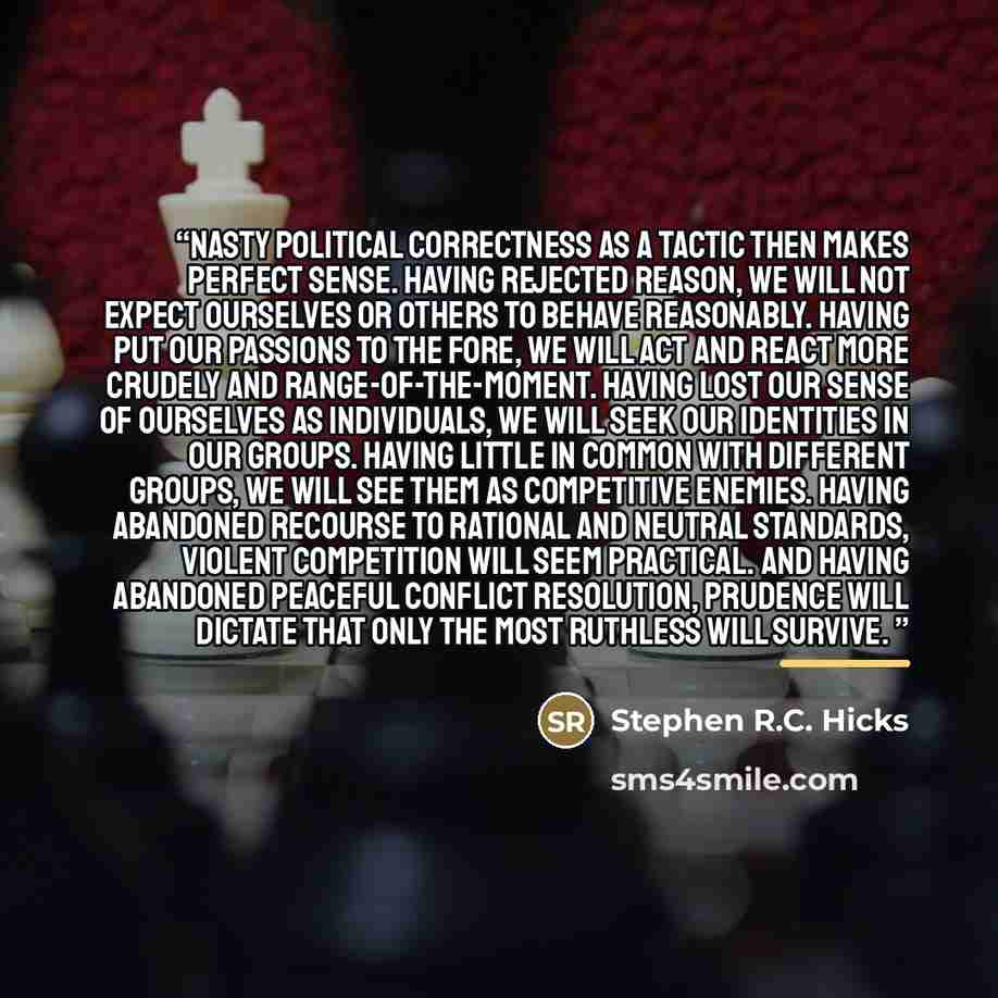 “Nasty political correctness as a tactic then makes perfect sense. Having rejected reason, we will not expect ourselves or others to behave reasonably. Having put our passions to the fore, we will act and react more crudely and range-of-the-moment. Having lost our sense of ourselves as individuals…” quote by Stephen R.C. Hicks